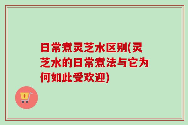 日常煮灵芝水区别(灵芝水的日常煮法与它为何如此受欢迎)