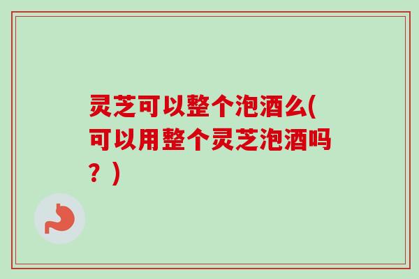 灵芝可以整个泡酒么(可以用整个灵芝泡酒吗？)