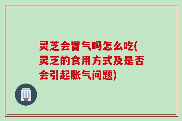 灵芝会冒气吗怎么吃(灵芝的食用方式及是否会引起胀气问题)