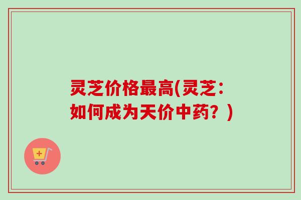 灵芝价格高(灵芝:如何成为天价?) 灵芝价格高(灵芝:如何成为天价?)