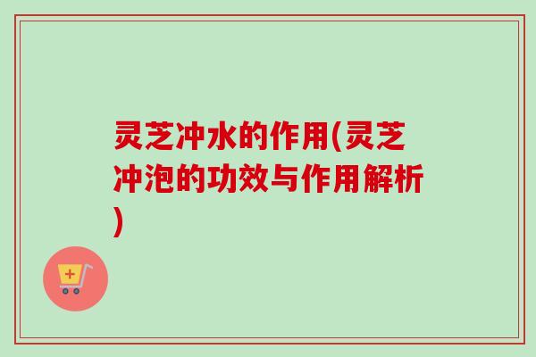 灵芝冲水的作用(灵芝冲泡的功效与作用解析)