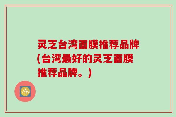 灵芝台湾面膜推荐品牌(台湾最好的灵芝面膜推荐品牌。)