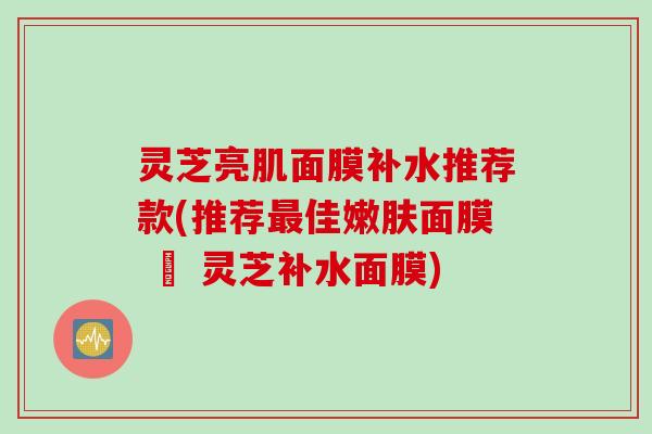 灵芝亮肌面膜补水推荐款(推荐最佳嫩肤面膜 – 灵芝补水面膜)