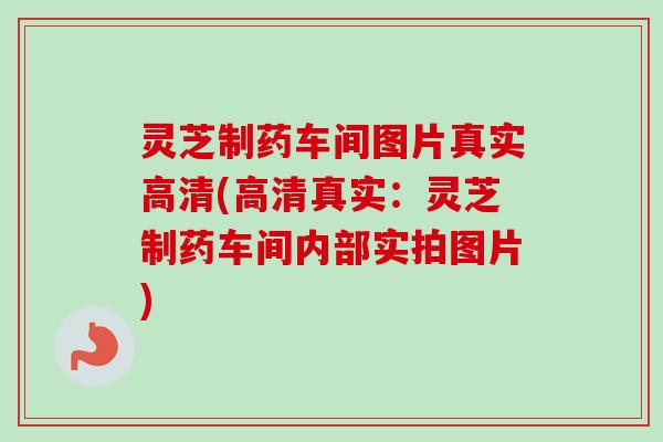 灵芝制药车间图片真实高清(高清真实:灵芝制药车间内部实拍图片) 灵芝制药车间图片真实高清(高清真实:灵芝制药车间内部实拍图片)