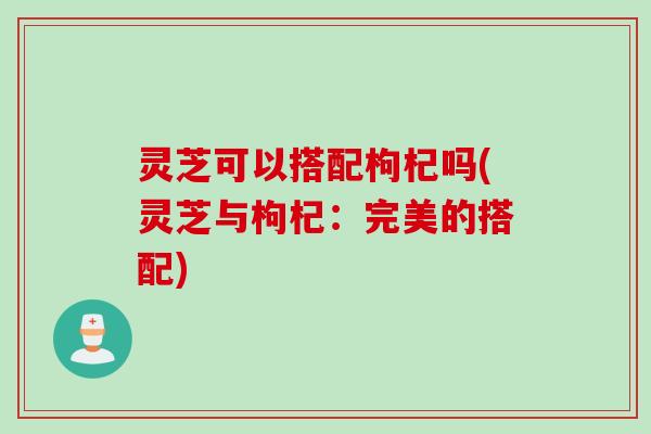 灵芝可以搭配枸杞吗(灵芝与枸杞：完美的搭配)
