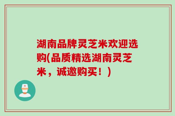 湖南品牌灵芝米欢迎选购(品质精选湖南灵芝米，诚邀购买！)