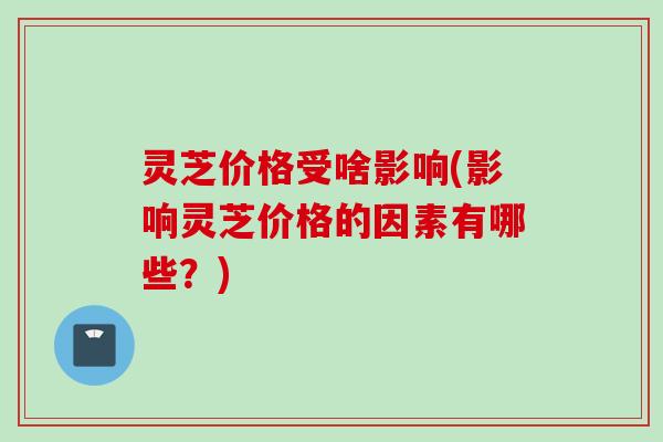 灵芝价格受啥影响(影响灵芝价格的因素有哪些？)