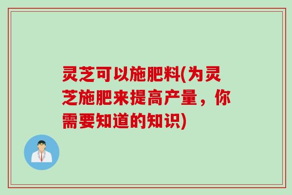 灵芝可以施肥料(为灵芝施肥来提高产量，你需要知道的知识)