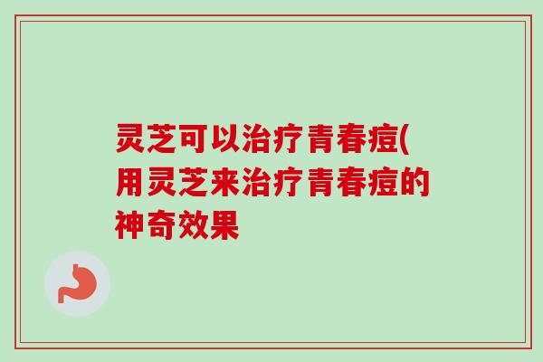灵芝可以治疗青春痘(用灵芝来治疗青春痘的神奇效果