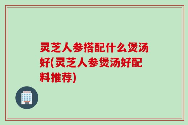 灵芝人参搭配什么煲汤好(灵芝人参煲汤好配料推荐)