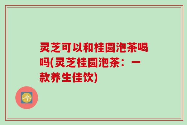 灵芝可以和桂圆泡茶喝吗(灵芝桂圆泡茶：一款养生佳饮)
