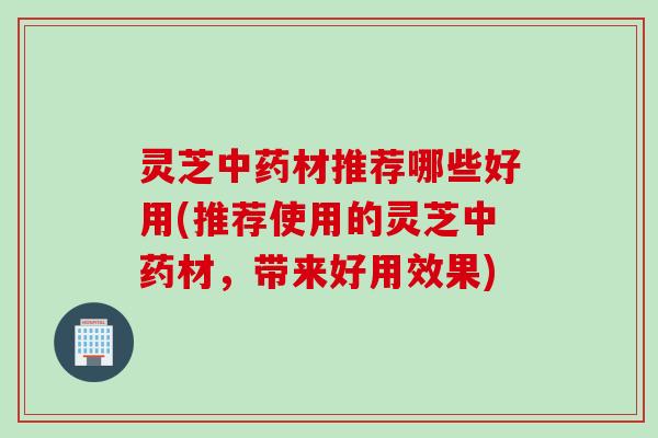 灵芝中药材推荐哪些好用(推荐使用的灵芝中药材，带来好用效果)
