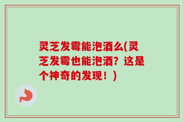 灵芝发霉能泡酒么(灵芝发霉也能泡酒?这是个神奇的发现!) 灵芝发霉能泡酒么(灵芝发霉也能泡酒?这是个神奇的发现!)