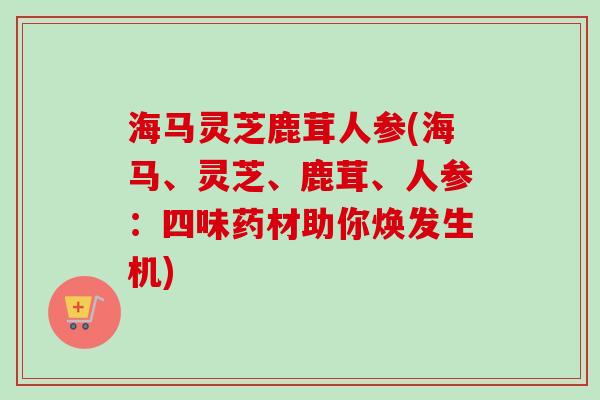 海马灵芝鹿茸人参(海马、灵芝、鹿茸、人参：四味药材助你焕发生机)