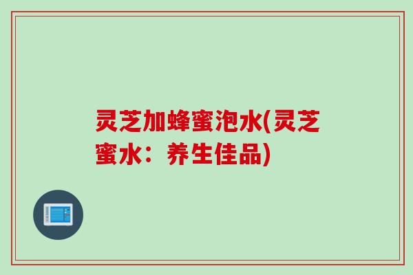 灵芝加蜂蜜泡水(灵芝蜜水：养生佳品)