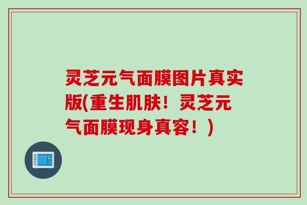 灵芝元气面膜图片真实版(重生肌肤！灵芝元气面膜现身真容！)