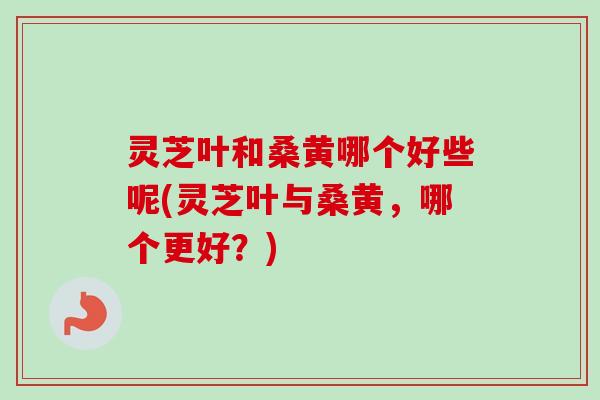 灵芝叶和桑黄哪个好些呢(灵芝叶与桑黄,哪个更好?) 灵芝叶和桑黄哪个好些呢(灵芝叶与桑黄,哪个更好?)