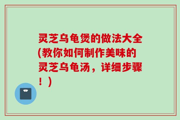 灵芝乌龟煲的做法大全(教你如何制作美味的灵芝乌龟汤，详细步骤！)