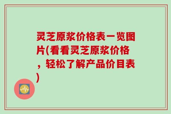 灵芝原浆价格表一览图片(看看灵芝原浆价格，轻松了解产品价目表)