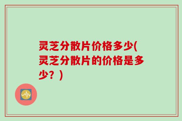 灵芝分散片价格多少(灵芝分散片的价格是多少?) 灵芝分散片价格多少(灵芝分散片的价格是多少?)