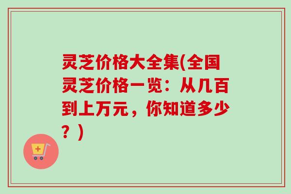 灵芝价格大全集(全国灵芝价格一览:从几百到上万元,你知道多少?) 灵芝价格大全集(全国灵芝价格一览:从几百到上万元,你知道多少?)