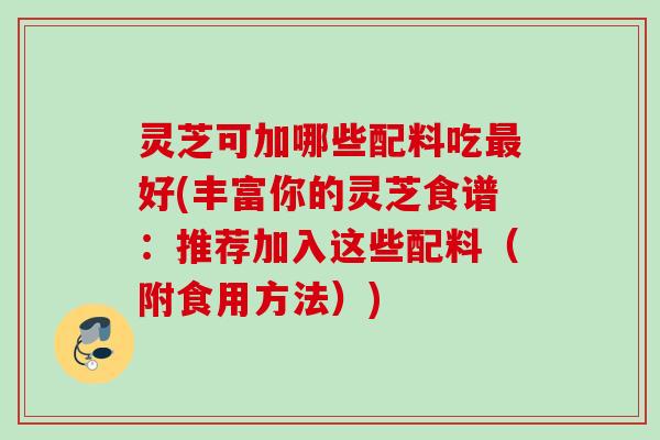 灵芝可加哪些配料吃最好(丰富你的灵芝食谱：推荐加入这些配料（附食用方法）)