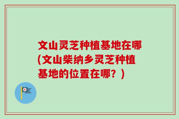文山灵芝种植基地在哪(文山柴纳乡灵芝种植基地的位置在哪？)