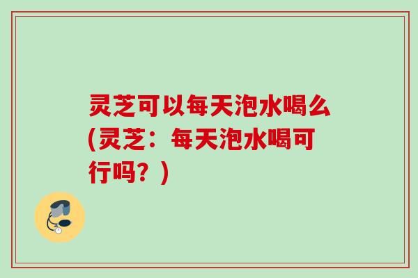 灵芝可以每天泡水喝么(灵芝:每天泡水喝可行吗?) 灵芝可以每天泡水喝么(灵芝:每天泡水喝可行吗?)