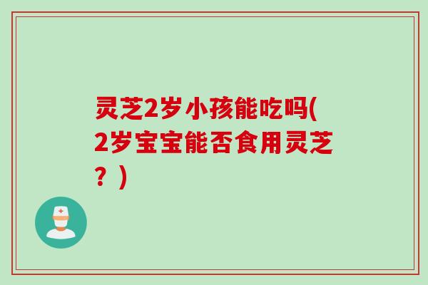 灵芝2岁小孩能吃吗(2岁宝宝能否食用灵芝?) 灵芝2岁小孩能吃吗(2岁宝宝能否食用灵芝?)