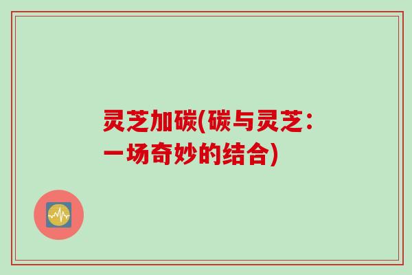 灵芝加碳(碳与灵芝：一场奇妙的结合)