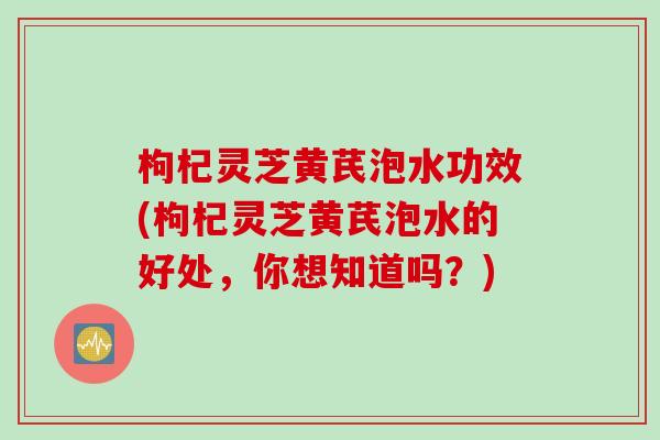 枸杞灵芝黄芪泡水功效(枸杞灵芝黄芪泡水的好处，你想知道吗？)