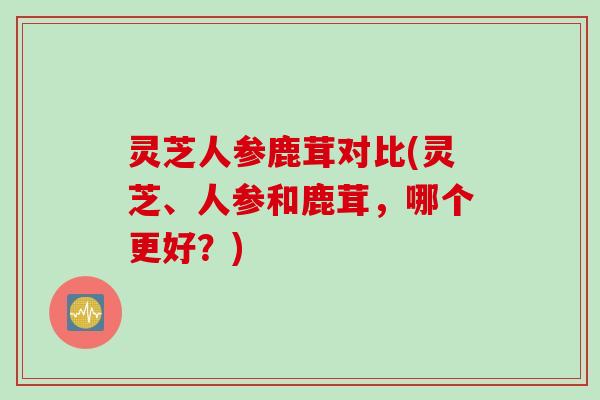 灵芝人参鹿茸对比(灵芝、人参和鹿茸，哪个更好？)