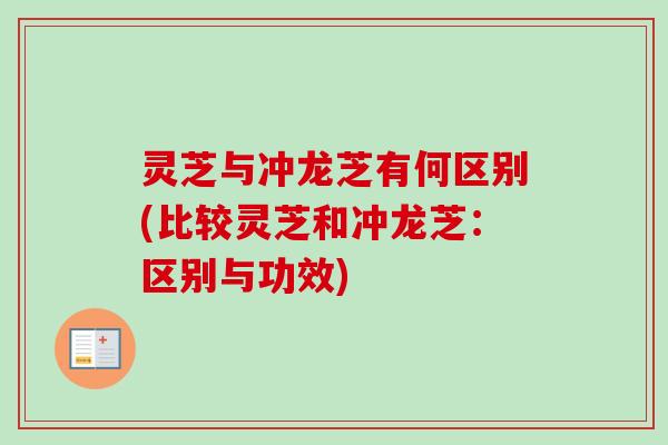 灵芝与冲龙芝有何区别(比较灵芝和冲龙芝：区别与功效)