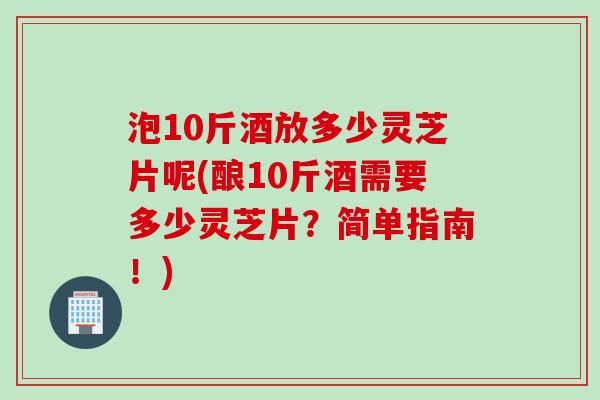 泡10斤酒放多少灵芝片呢(酿10斤酒需要多少灵芝片？简单指南！)