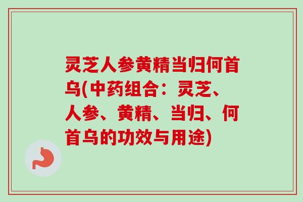 灵芝人参黄精当归何首乌(中药组合：灵芝、人参、黄精、当归、何首乌的功效与用途)