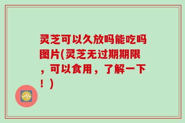 灵芝可以久放吗能吃吗图片(灵芝无过期期限，可以食用，了解一下！)