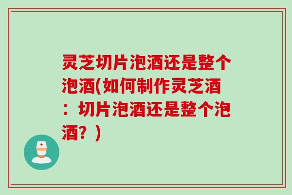 灵芝切片泡酒还是整个泡酒(如何制作灵芝酒：切片泡酒还是整个泡酒？)