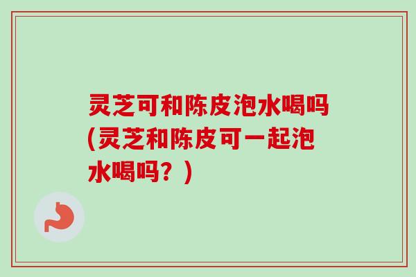 灵芝可和陈皮泡水喝吗(灵芝和陈皮可一起泡水喝吗？)