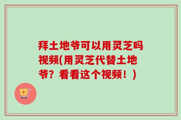 拜土地爷可以用灵芝吗视频(用灵芝代替土地爷？看看这个视频！)