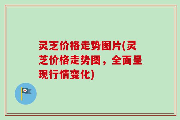 灵芝价格走势图片(灵芝价格走势图，全面呈现行情变化)
