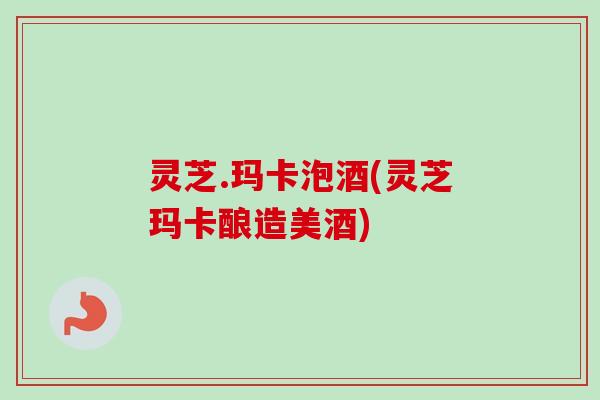 灵芝.玛卡泡酒(灵芝玛卡酿造美酒)