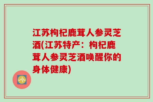 江苏枸杞鹿茸人参灵芝酒(江苏特产：枸杞鹿茸人参灵芝酒唤醒你的身体健康)