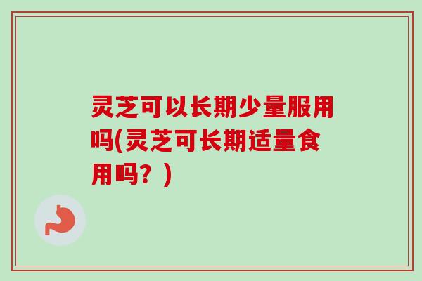 灵芝可以长期少量服用吗(灵芝可长期适量食用吗？)