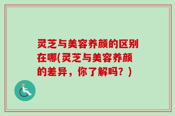 灵芝与美容养颜的区别在哪(灵芝与美容养颜的差异，你了解吗？)