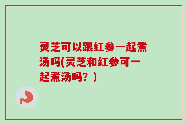 灵芝可以跟红参一起煮汤吗(灵芝和红参可一起煮汤吗？)