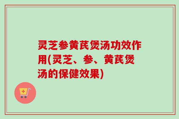 灵芝参黄芪煲汤功效作用(灵芝、参、黄芪煲汤的保健效果)
