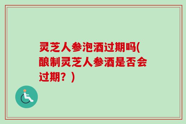 灵芝人参泡酒过期吗(酿制灵芝人参酒是否会过期?) 灵芝人参泡酒过期吗(酿制灵芝人参酒是否会过期?)