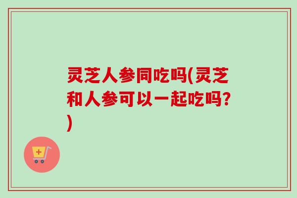 灵芝人参同吃吗(灵芝和人参可以一起吃吗？)