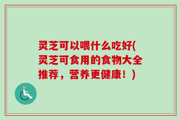 灵芝可以喂什么吃好(灵芝可食用的食物大全推荐，营养更健康！)