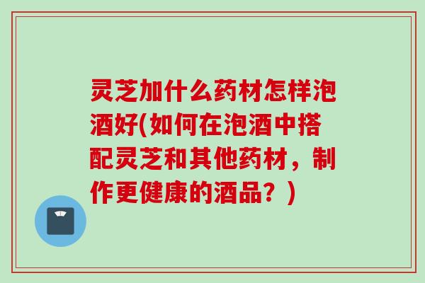 灵芝加什么药材怎样泡酒好(如何在泡酒中搭配灵芝和其他药材，制作更健康的酒品？)